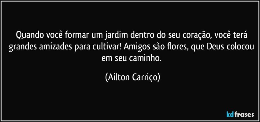 Quando você formar um jardim dentro do seu coração, você terá grandes amizades para cultivar! Amigos são flores, que Deus colocou em seu caminho. (Ailton Carriço)