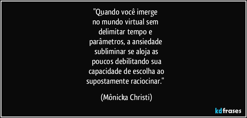 "Quando você imerge 
no mundo virtual sem 
delimitar tempo e 
parâmetros,  a ansiedade 
subliminar se aloja as
poucos debilitando sua
capacidade de escolha ao
supostamente  raciocinar." (Mônicka Christi)