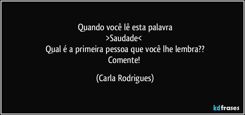 Quando você lê esta palavra
>Saudade< 
Qual é a primeira pessoa que você lhe lembra??
Comente! (Carla Rodrigues)