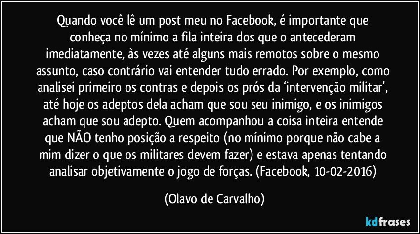 Quando você lê um post meu no Facebook, é importante que conheça no mínimo a fila inteira dos que o antecederam imediatamente, às vezes até alguns mais remotos sobre o mesmo assunto, caso contrário vai entender tudo errado. Por exemplo, como analisei primeiro os contras e depois os prós da ‘intervenção militar’, até hoje os adeptos dela acham que sou seu inimigo, e os inimigos acham que sou adepto. Quem acompanhou a coisa inteira entende que NÃO tenho posição a respeito (no mínimo porque não cabe a mim dizer o que os militares devem fazer) e estava apenas tentando analisar objetivamente o jogo de forças. (Facebook, 10-02-2016) (Olavo de Carvalho)