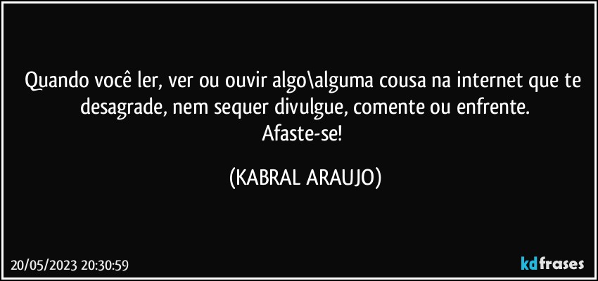 Quando você ler, ver ou ouvir algo\alguma cousa na internet que te desagrade, nem sequer divulgue, comente ou enfrente.
Afaste-se! (KABRAL ARAUJO)