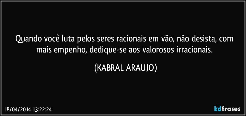 Quando você luta pelos seres racionais em vão, não desista, com mais empenho, dedique-se aos valorosos irracionais. (KABRAL ARAUJO)