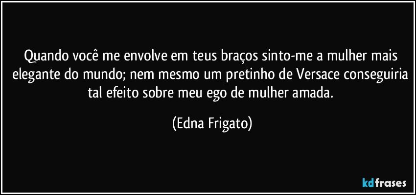 Quando você me envolve em teus braços sinto-me a mulher mais elegante do mundo; nem mesmo um pretinho de Versace conseguiria tal efeito sobre meu ego de mulher amada. (Edna Frigato)