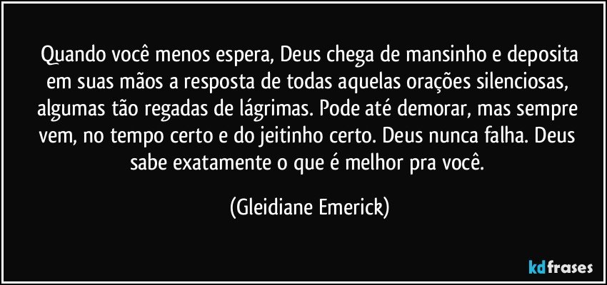 Quando você menos espera, Deus chega de mansinho e deposita
em suas mãos a resposta de todas aquelas orações silenciosas, algumas tão regadas de lágrimas. Pode até demorar, mas sempre vem, no tempo certo e do jeitinho certo. Deus nunca falha. Deus sabe exatamente o que é melhor pra você. (Gleidiane Emerick)