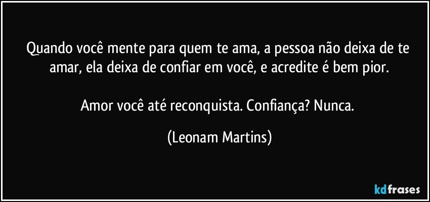 Quando você mente para quem te ama, a pessoa não deixa de te amar, ela deixa de confiar em você, e acredite é bem pior.

Amor você até reconquista. Confiança? Nunca. (Leonam Martins)