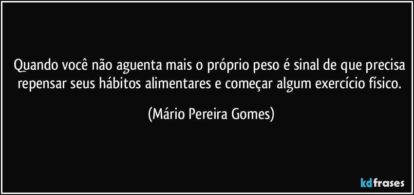 Quando você não aguenta mais o próprio peso é sinal de que precisa repensar seus hábitos alimentares e começar algum exercício físico. (Mário Pereira Gomes)