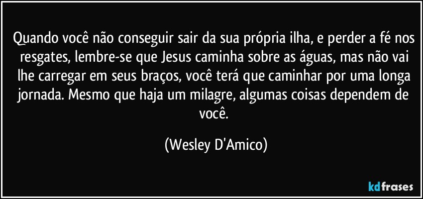 Quando você não conseguir sair da sua própria ilha, e perder a fé nos resgates, lembre-se que Jesus caminha sobre as águas, mas não vai lhe carregar em seus braços, você terá que caminhar por uma longa jornada. Mesmo que haja um milagre, algumas coisas dependem de você. (Wesley D'Amico)