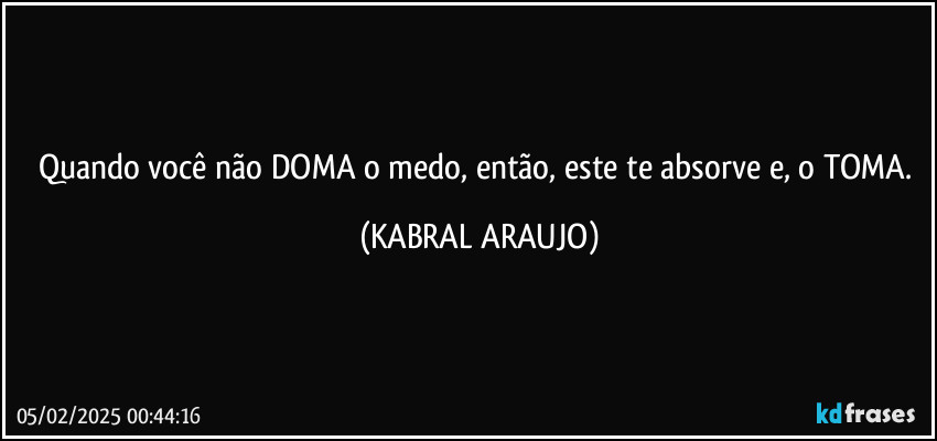 Quando você não DOMA o medo, então, este te absorve e, o TOMA. (KABRAL ARAUJO)