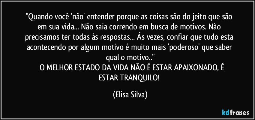 "Quando você 'não' entender porque as coisas são do jeito que são em sua vida... Não saia correndo em busca de motivos. Não precisamos ter todas às respostas... Ás vezes, confiar que tudo esta acontecendo por algum motivo é muito mais 'poderoso' que saber qual o motivo.."
         O MELHOR ESTADO DA VIDA NÃO É ESTAR APAIXONADO, É ESTAR TRANQUILO! (Elisa Silva)