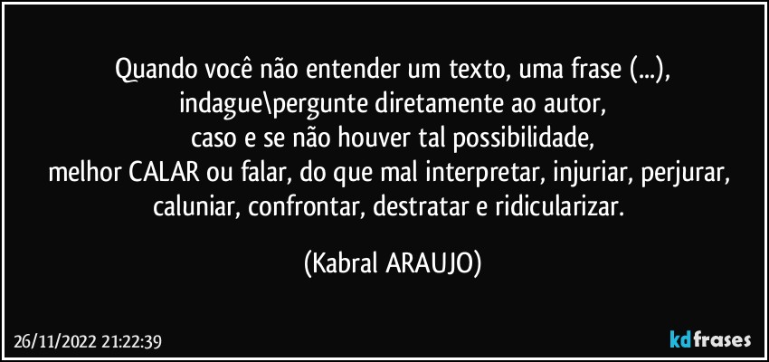 Quando você não entender um texto, uma frase (...),
indague\pergunte diretamente ao autor,
caso e se não houver tal possibilidade,
melhor CALAR ou falar, do que mal interpretar, injuriar, perjurar, caluniar, confrontar, destratar e ridicularizar. (KABRAL ARAUJO)