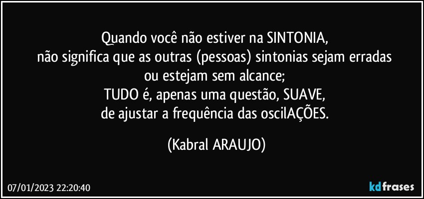 Quando você não estiver na SINTONIA, 
não significa que as outras (pessoas) sintonias sejam erradas 
ou  estejam sem alcance; 
TUDO é, apenas uma questão, SUAVE, 
de ajustar a frequência das oscilAÇÕES. (KABRAL ARAUJO)