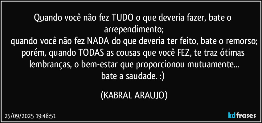 Quando você não fez TUDO o que deveria fazer, bate o arrependimento;
quando você não fez NADA do que deveria ter feito, bate o remorso;
porém, quando TODAS as cousas que você FEZ, te traz ótimas lembranças, o bem-estar que proporcionou mutuamente...
bate a saudade. :) (KABRAL ARAUJO)