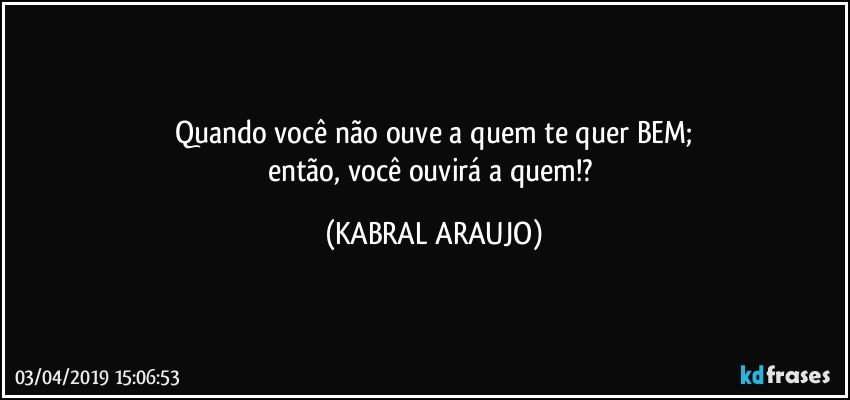 Quando você não ouve a quem te quer BEM;
então, você ouvirá a quem!? (KABRAL ARAUJO)