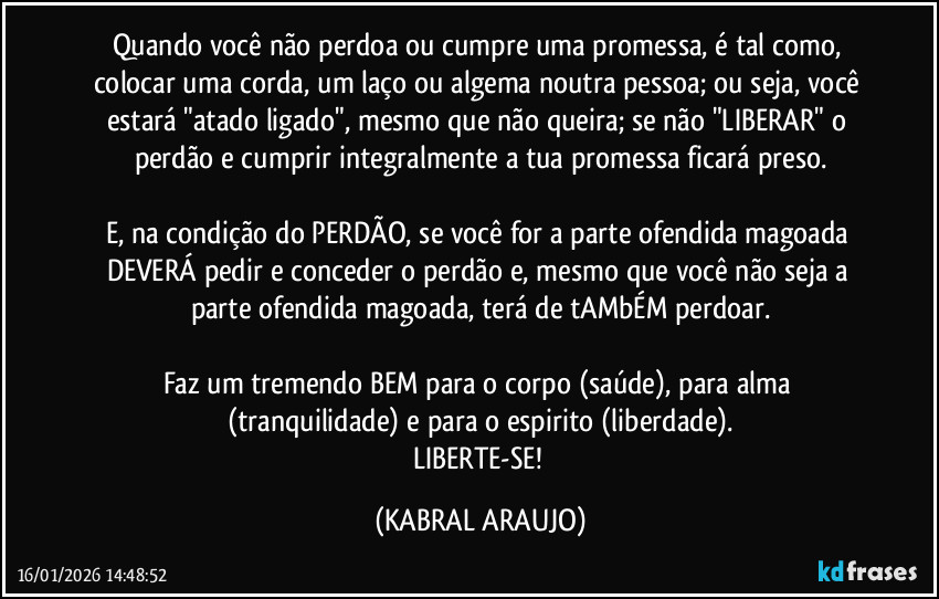 Quando você não perdoa ou cumpre uma promessa, é tal como, colocar uma corda, um laço ou algema noutra pessoa; ou seja, você estará "atado/ligado", mesmo que não queira; se não "LIBERAR" o perdão e cumprir integralmente a tua promessa ficará preso.

E, na condição do PERDÃO, se você for a parte ofendida/magoada DEVERÁ pedir e conceder o perdão e, mesmo que você não seja a parte ofendida/magoada, terá de tAMbÉM perdoar.

Faz um tremendo BEM para o corpo (saúde), para alma (tranquilidade) e para o espirito (liberdade).
LIBERTE-SE! (KABRAL ARAUJO)