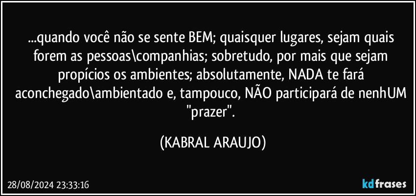 ...quando você não se sente BEM; quaisquer lugares, sejam quais forem as pessoas\companhias; sobretudo, por mais que sejam propícios os ambientes; absolutamente, NADA te fará aconchegado\ambientado e, tampouco, NÃO participará de nenhUM "prazer". (KABRAL ARAUJO)