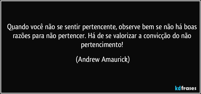 Quando você não se sentir pertencente, observe bem se não há boas razões para não pertencer. Há de se valorizar a convicção do não pertencimento! (Andrew Amaurick)