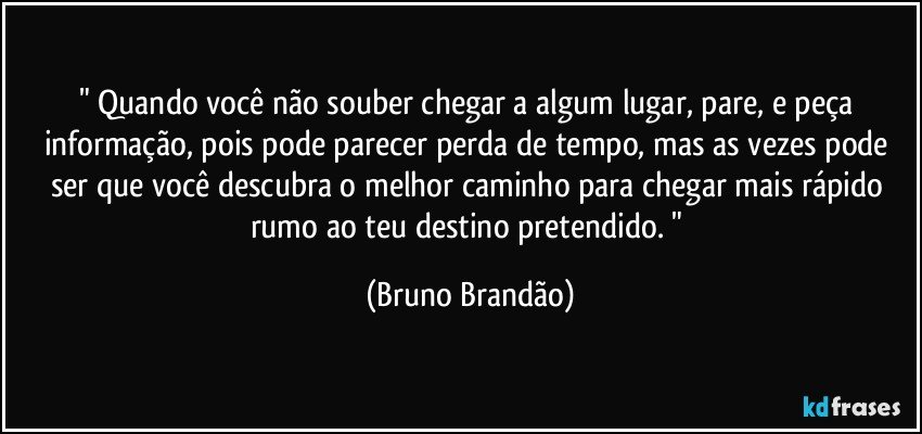 " Quando você não souber chegar a algum lugar, pare, e peça informação, pois pode parecer perda de tempo, mas as vezes pode ser que você descubra o melhor caminho para chegar mais rápido rumo ao teu destino pretendido. " (Bruno Brandão)