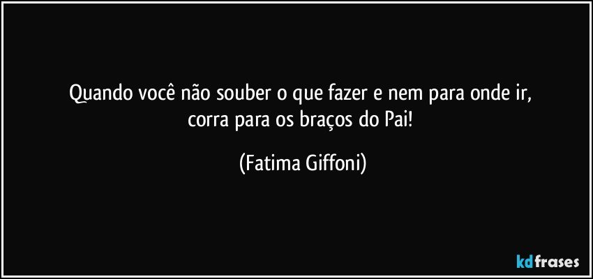 Quando você não souber o que fazer e nem para onde ir, 
corra para os braços do Pai! (Fatima Giffoni)