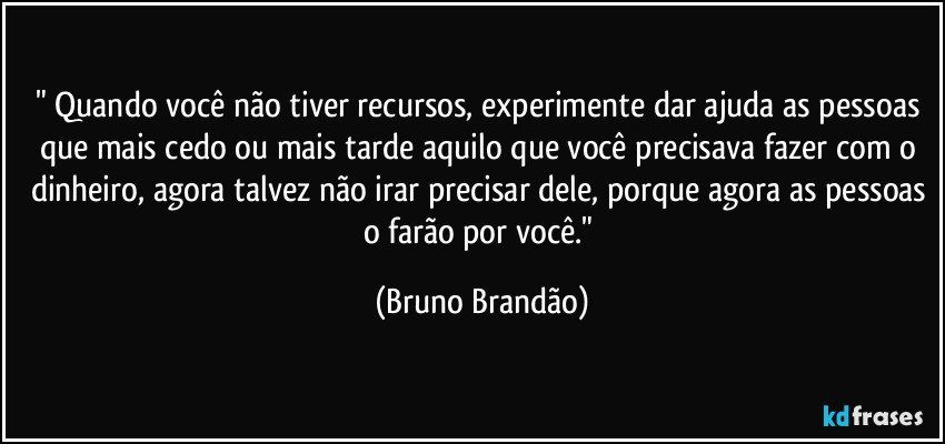 " Quando você não tiver recursos, experimente dar ajuda as pessoas que mais cedo ou mais tarde aquilo que você precisava fazer com o dinheiro, agora talvez não irar precisar dele, porque agora as pessoas o farão por você." (Bruno Brandão)