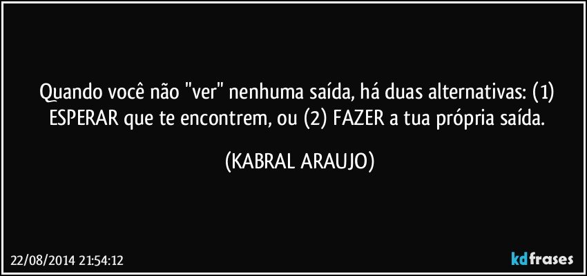 Quando você não "ver" nenhuma saída, há duas alternativas: (1) ESPERAR que te encontrem, ou (2) FAZER a tua própria saída. (KABRAL ARAUJO)