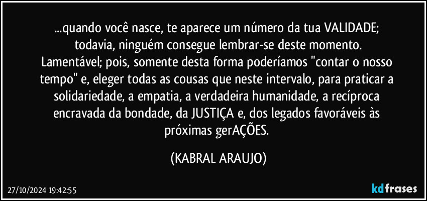 ...quando você nasce, te aparece um número da tua VALIDADE; todavia, ninguém consegue lembrar-se deste momento.
Lamentável; pois, somente desta forma poderíamos "contar o nosso tempo" e, eleger todas as cousas que neste intervalo, para praticar a solidariedade, a empatia, a verdadeira humanidade, a recíproca encravada da bondade, da JUSTIÇA e, dos legados favoráveis às próximas gerAÇÕES. (KABRAL ARAUJO)