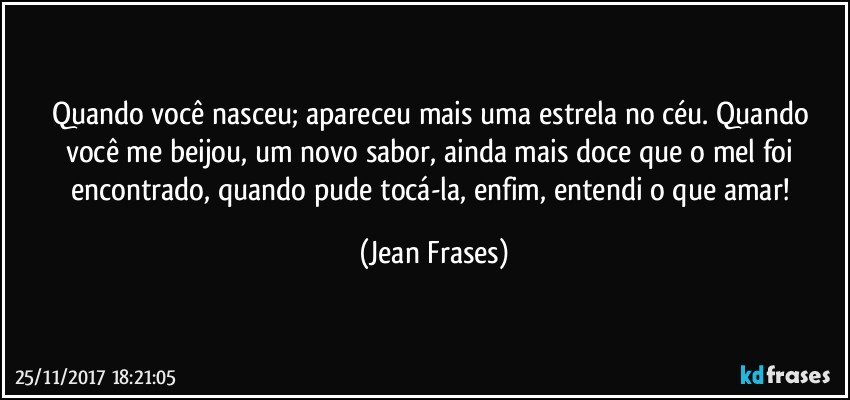 Quando você nasceu; apareceu mais uma estrela no céu. Quando você me beijou, um novo sabor, ainda mais doce que o mel foi encontrado, quando pude tocá-la, enfim, entendi o que amar! (Jean Frases)