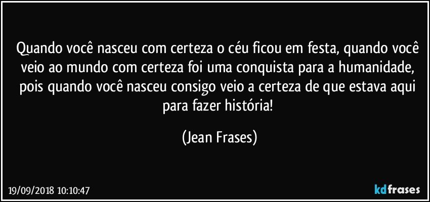 Quando você nasceu com certeza o céu ficou em festa, quando você veio ao mundo com certeza foi uma conquista para a humanidade, pois quando você nasceu consigo veio a certeza de que estava aqui para fazer história! (Jean Frases)