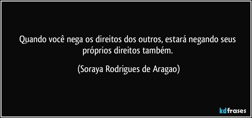 Quando você nega os direitos dos outros, estará negando seus próprios direitos também. (Soraya Rodrigues de Aragao)
