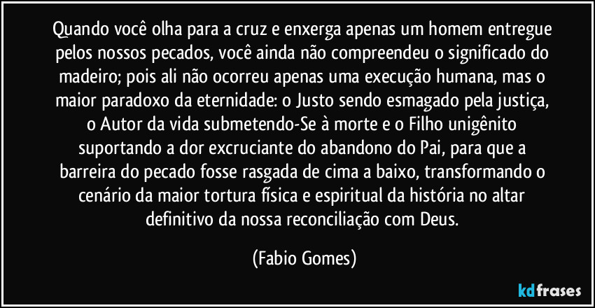 Quando você olha para a cruz e enxerga apenas um homem entregue pelos nossos pecados, você ainda não compreendeu o significado do madeiro; pois ali não ocorreu apenas uma execução humana, mas o maior paradoxo da eternidade: o Justo sendo esmagado pela justiça, o Autor da vida submetendo-Se à morte e o Filho unigênito suportando a dor excruciante do abandono do Pai, para que a barreira do pecado fosse rasgada de cima a baixo, transformando o cenário da maior tortura física e espiritual da história no altar definitivo da nossa reconciliação com Deus. (Fabio Gomes)