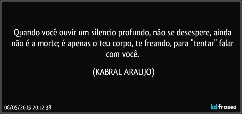 Quando você ouvir um silencio profundo, não se desespere, ainda não é a morte; é apenas o teu corpo, te freando, para "tentar" falar com você. (KABRAL ARAUJO)