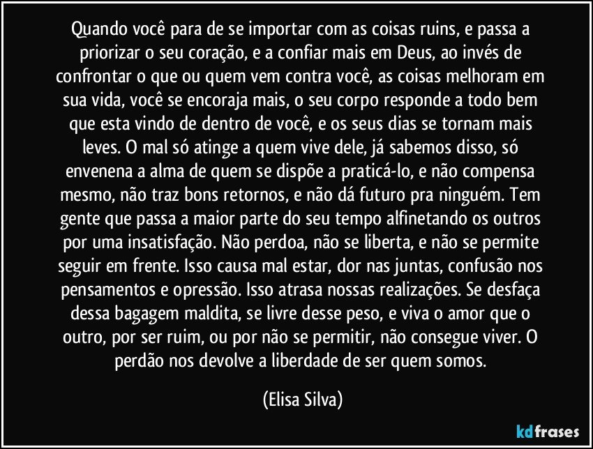 Quando você para de se importar com as coisas ruins, e passa a priorizar o seu coração, e a confiar mais em Deus, ao invés de confrontar o que ou quem vem contra você, as coisas melhoram em sua vida, você se encoraja mais, o seu corpo responde a todo bem que esta vindo de dentro de você, e os seus dias se tornam mais leves. O mal só atinge a quem vive dele, já sabemos disso, só envenena a alma de quem se dispõe a praticá-lo, e não compensa mesmo, não traz bons retornos, e não dá futuro pra ninguém. Tem gente que passa a maior parte do seu tempo alfinetando os outros por uma insatisfação. Não perdoa, não se liberta, e não se permite seguir em frente. Isso causa mal estar, dor nas juntas, confusão nos pensamentos e opressão. Isso atrasa nossas realizações. Se desfaça dessa bagagem maldita, se livre desse peso, e viva o amor que o outro, por ser ruim, ou por não se permitir, não consegue viver. O perdão nos devolve a liberdade de ser quem somos. (Elisa Silva)