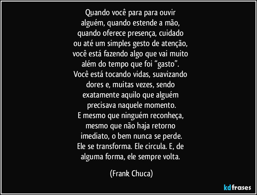 Quando você para para ouvir
alguém, quando estende a mão,
quando oferece presença, cuidado
ou até um simples gesto de atenção,
você está fazendo algo que vai muito
além do tempo que foi “gasto”.
Você está tocando vidas, suavizando
dores e, muitas vezes, sendo
exatamente aquilo que alguém
precisava naquele momento.
E mesmo que ninguém reconheça,
mesmo que não haja retorno
imediato, o bem nunca se perde.
Ele se transforma. Ele circula. E, de
alguma forma, ele sempre volta. (Frank Chuca)