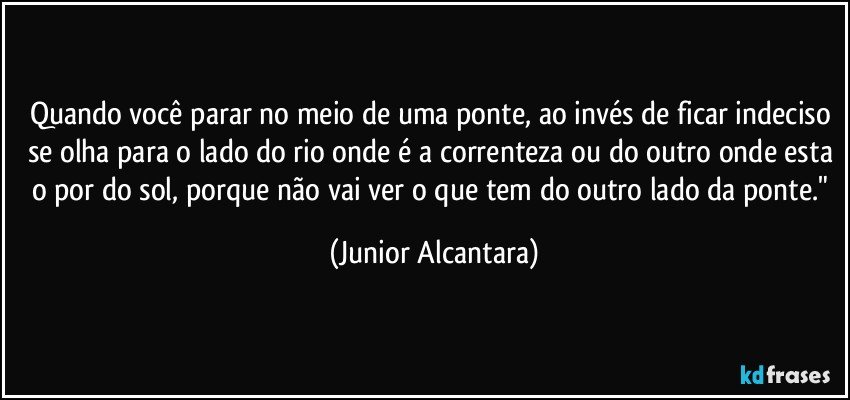 Quando você parar no meio de uma ponte, ao invés de ficar indeciso se olha para o lado do rio onde é a correnteza ou do outro onde esta o por do sol, porque não vai ver o que tem do outro lado da ponte." (Junior Alcantara)