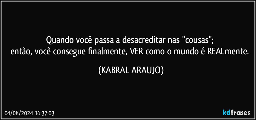 Quando você passa a desacreditar nas "cousas"; 
então, você consegue finalmente, VER como o mundo é REALmente. (KABRAL ARAUJO)