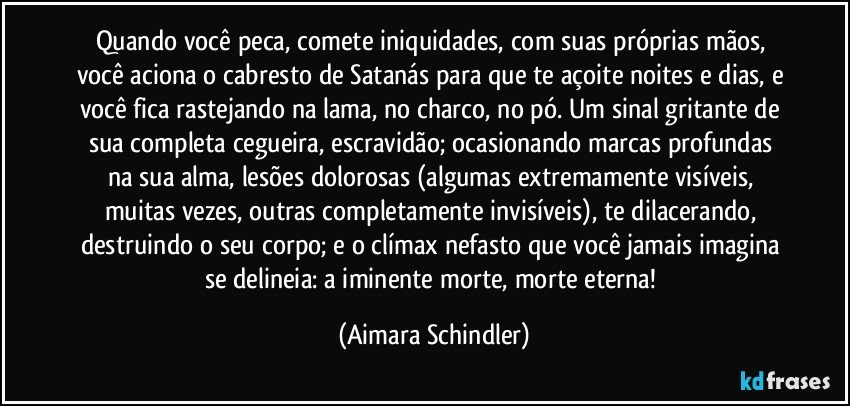 Quando você peca, comete iniquidades, com suas próprias mãos, você aciona o cabresto de Satanás para que te açoite noites e dias, e você fica rastejando na lama, no charco, no pó. Um sinal gritante de sua completa cegueira, escravidão;  ocasionando marcas profundas na sua alma, lesões dolorosas (algumas extremamente visíveis, muitas vezes, outras completamente invisíveis), te dilacerando, destruindo o seu corpo; e o clímax nefasto que você jamais imagina se delineia: a iminente morte, morte eterna! (Aimara Schindler)