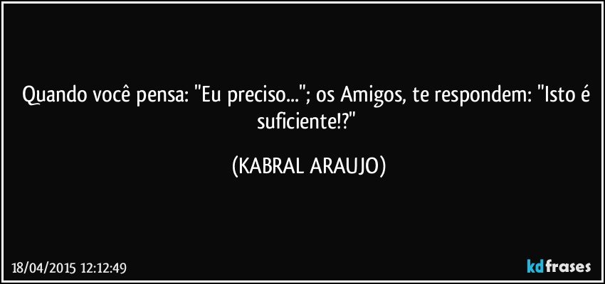 Quando você pensa: "Eu preciso..."; os Amigos, te respondem: "Isto é suficiente!?" (KABRAL ARAUJO)