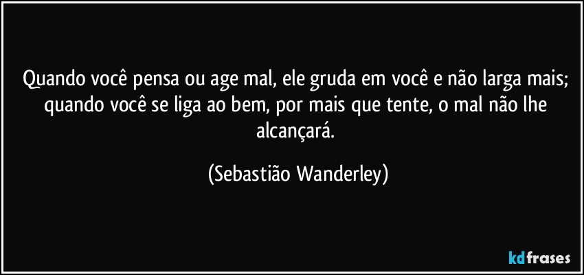 Quando você pensa ou age mal, ele gruda em você e não larga mais; quando você se liga ao bem, por mais que tente, o mal não lhe alcançará. (Sebastião Wanderley)