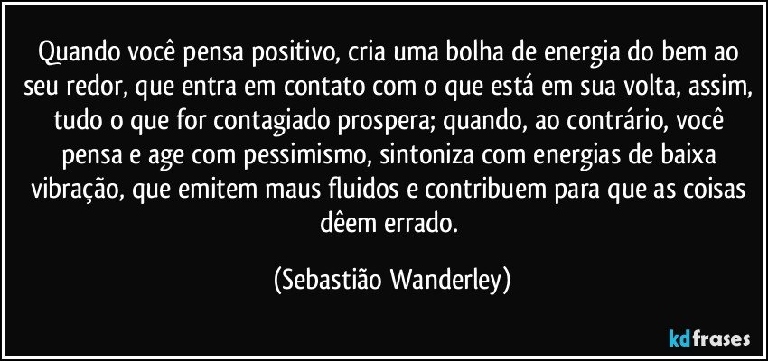 Quando você pensa positivo, cria uma bolha de energia do bem ao seu redor, que entra em contato com o que está em sua volta, assim, tudo o que for contagiado prospera; quando, ao contrário, você pensa e age com pessimismo, sintoniza com energias de baixa vibração, que emitem maus fluidos e contribuem para que as coisas dêem errado. (Sebastião Wanderley)
