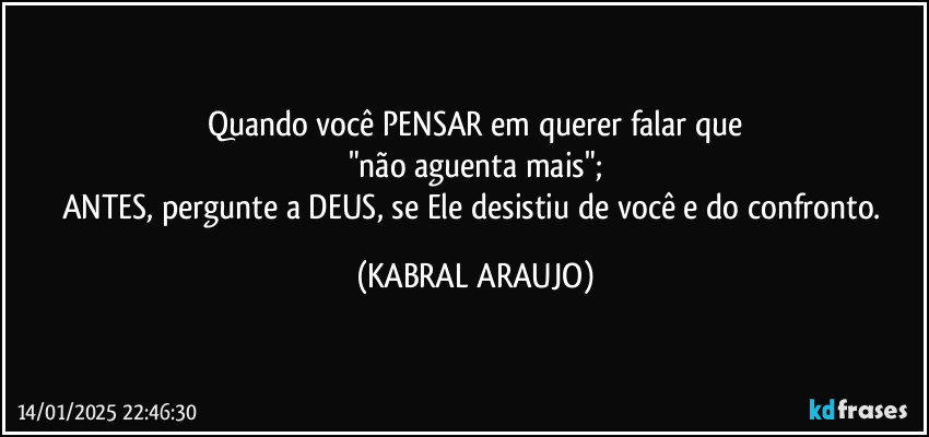 Quando você PENSAR em querer falar que
"não aguenta mais";
ANTES, pergunte a DEUS, se Ele desistiu de você e do confronto. (KABRAL ARAUJO)