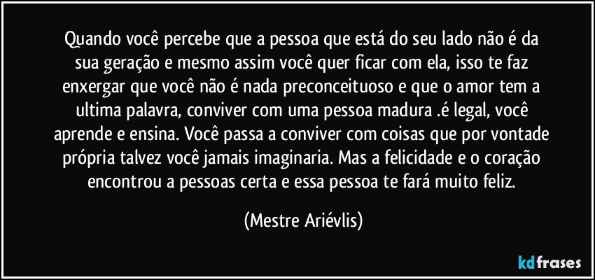 Quando você percebe que a pessoa que está do seu lado não é da sua geração e mesmo assim você quer ficar com ela, isso te faz enxergar que você não é nada preconceituoso e que o amor tem a ultima palavra, conviver com uma pessoa madura .é legal, você aprende e ensina. Você passa a conviver com coisas que por vontade própria talvez você jamais imaginaria. Mas a felicidade e o coração encontrou a pessoas certa e essa pessoa te fará muito feliz. (Mestre Ariévlis)