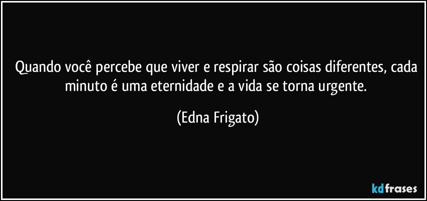 Quando você percebe que viver e respirar são coisas diferentes, cada minuto é uma eternidade e a vida se torna urgente. (Edna Frigato)