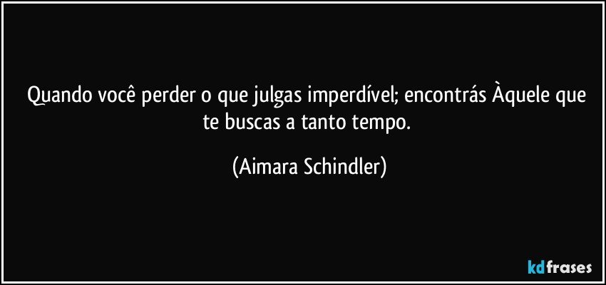 Quando você perder o que julgas imperdível; encontrás Àquele que te buscas a tanto tempo. (Aimara Schindler)