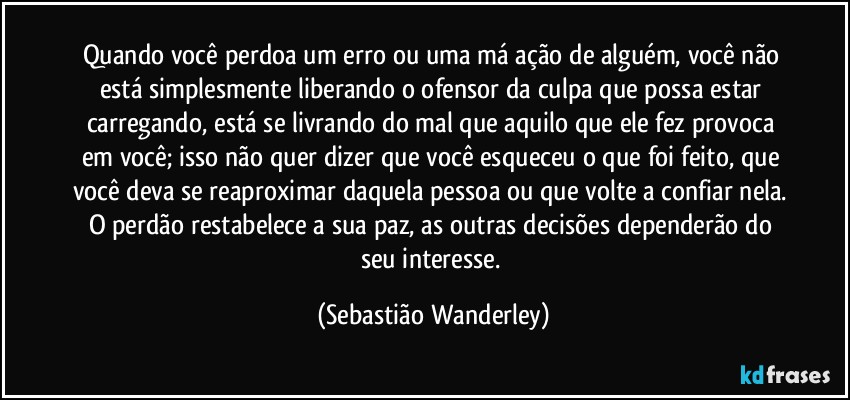 Quando você perdoa um erro ou uma má ação de alguém, você não está simplesmente liberando o ofensor da culpa que possa estar carregando, está se livrando do mal que aquilo que ele fez provoca em você; isso não quer dizer que você esqueceu o que foi feito, que você deva se reaproximar daquela pessoa ou que volte a confiar nela. O perdão restabelece a sua paz, as outras decisões dependerão do seu interesse. (Sebastião Wanderley)