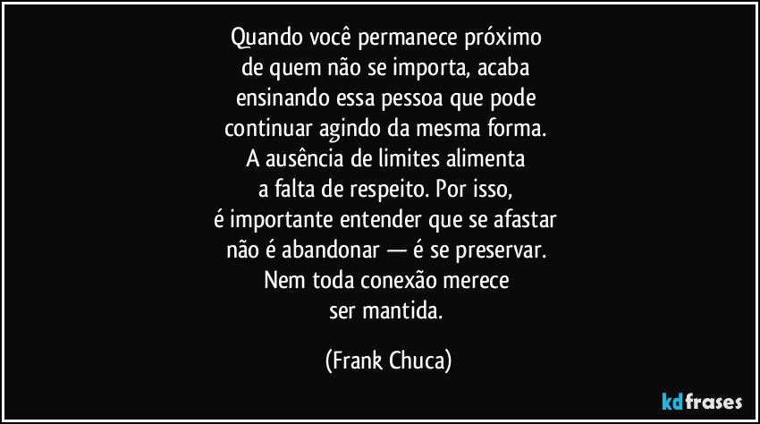 Quando você permanece próximo 
de quem não se importa, acaba 
ensinando essa pessoa que pode 
continuar agindo da mesma forma. 
A ausência de limites alimenta 
a falta de respeito. Por isso, 
é importante entender que se afastar 
não é abandonar — é se preservar. 
Nem toda conexão merece 
ser mantida. (Frank Chuca)