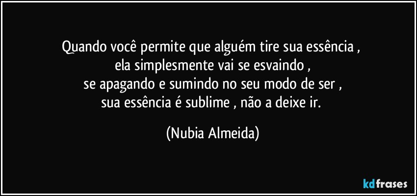 Quando você permite que alguém tire sua essência , 
ela simplesmente  vai se esvaindo ,
  se apagando e sumindo no seu modo de ser , 
sua essência é sublime , não a deixe ir. (Nubia Almeida)