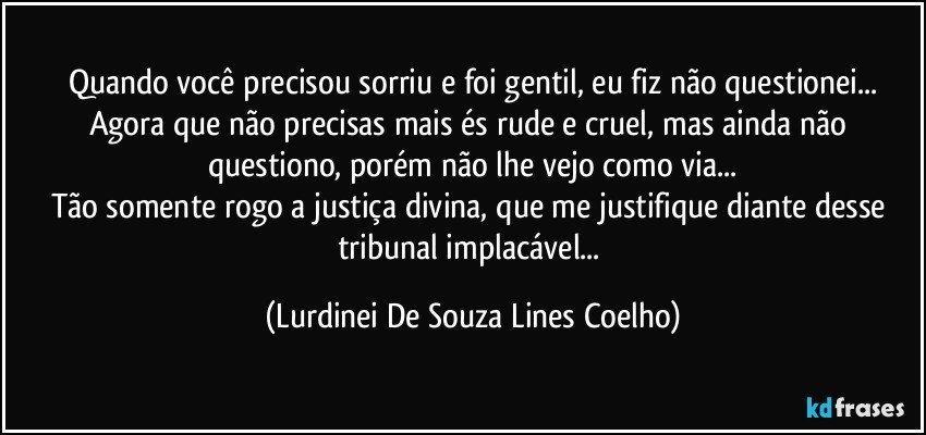 Quando você precisou sorriu e foi gentil, eu fiz não questionei...
Agora que não precisas mais és rude e cruel, mas ainda não questiono, porém não lhe vejo como via...
Tão somente rogo a justiça divina, que me justifique diante desse tribunal implacável... (Lurdinei De Souza Lines Coelho)