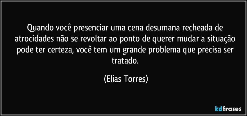 Quando você presenciar uma cena desumana recheada de atrocidades não se revoltar ao ponto de querer mudar a situação pode ter certeza, você tem um grande problema que precisa ser tratado. (Elias Torres)