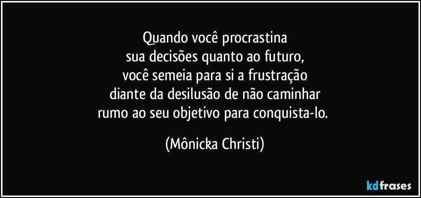 Quando você procrastina
sua decisões quanto ao futuro,
você semeia para si a frustração
diante da desilusão de não caminhar
rumo ao seu objetivo para conquista-lo. (Mônicka Christi)