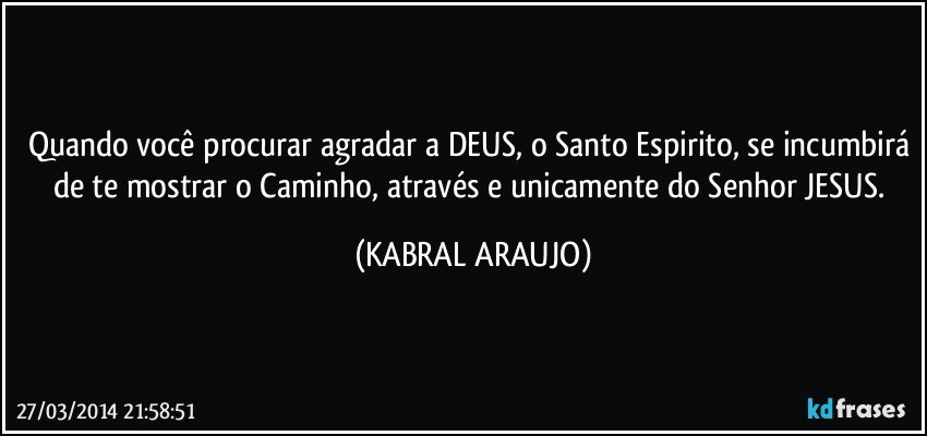 Quando você procurar agradar a DEUS, o Santo Espirito, se incumbirá de te mostrar o Caminho, através e unicamente do Senhor JESUS. (KABRAL ARAUJO)