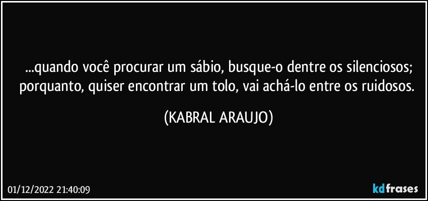 ...quando você procurar um sábio, busque-o dentre os silenciosos;
porquanto, quiser encontrar um tolo, vai achá-lo entre os ruidosos. (KABRAL ARAUJO)